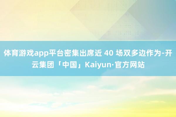 体育游戏app平台密集出席近 40 场双多边作为-开云集团「中国」Kaiyun·官方网站