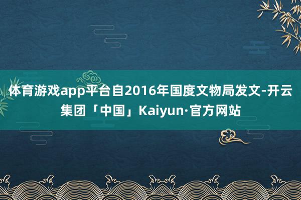 体育游戏app平台自2016年国度文物局发文-开云集团「中国」Kaiyun·官方网站