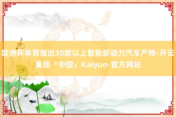 欧洲杯体育推出30款以上智能新动力汽车产物-开云集团「中国」Kaiyun·官方网站