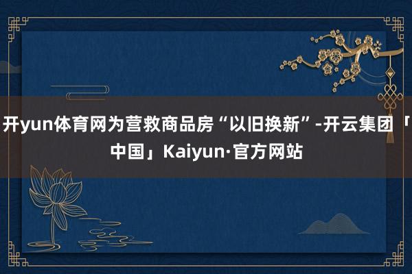 开yun体育网为营救商品房“以旧换新”-开云集团「中国」Kaiyun·官方网站