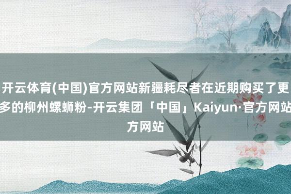 开云体育(中国)官方网站新疆耗尽者在近期购买了更多的柳州螺蛳粉-开云集团「中国」Kaiyun·官方网站