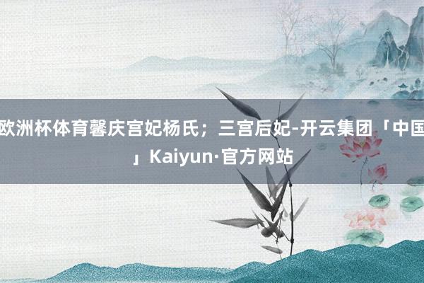 欧洲杯体育馨庆宫妃杨氏;三宫后妃-开云集团「中国」Kaiyun·官方网站