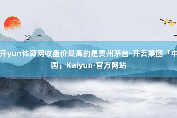 开yun体育网收盘价最高的是贵州茅台-开云集团「中国」Kaiyun·官方网站