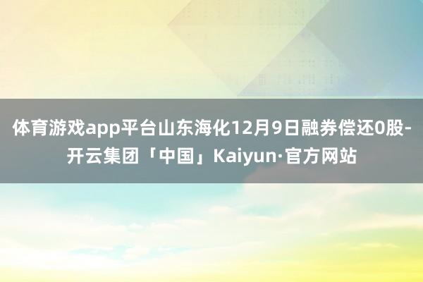 体育游戏app平台山东海化12月9日融券偿还0股-开云集团「中国」Kaiyun·官方网站