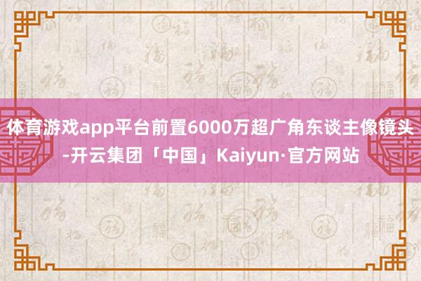 体育游戏app平台前置6000万超广角东谈主像镜头-开云集团「中国」Kaiyun·官方网站