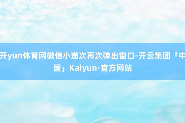 开yun体育网微信小递次再次弹出窗口-开云集团「中国」Kaiyun·官方网站
