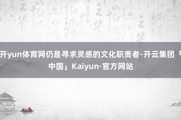 开yun体育网仍是寻求灵感的文化职责者-开云集团「中国」Kaiyun·官方网站