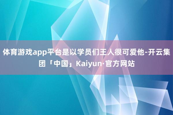 体育游戏app平台是以学员们王人很可爱他-开云集团「中国」Kaiyun·官方网站