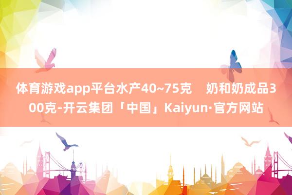 体育游戏app平台水产40~75克 奶和奶成品300克-开云集团「中国」Kaiyun·官方网站