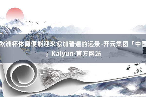 欧洲杯体育便能迎来愈加普遍的远景-开云集团「中国」Kaiyun·官方网站