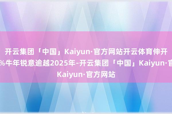 开云集团「中国」Kaiyun·官方网站开云体育伸开剩余57%牛年锐意逾越2025年-开云集团「中国」Kaiyun·官方网站