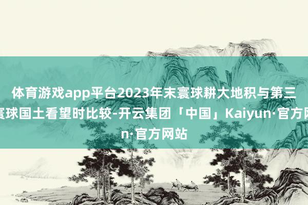体育游戏app平台2023年末寰球耕大地积与第三次寰球国土看望时比较-开云集团「中国」Kaiyun·官方网站