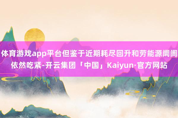 体育游戏app平台但鉴于近期耗尽回升和劳能源阛阓依然吃紧-开云集团「中国」Kaiyun·官方网站