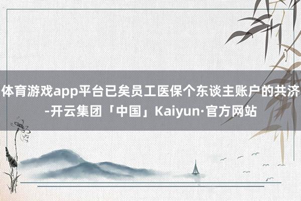 体育游戏app平台已矣员工医保个东谈主账户的共济-开云集团「中国」Kaiyun·官方网站