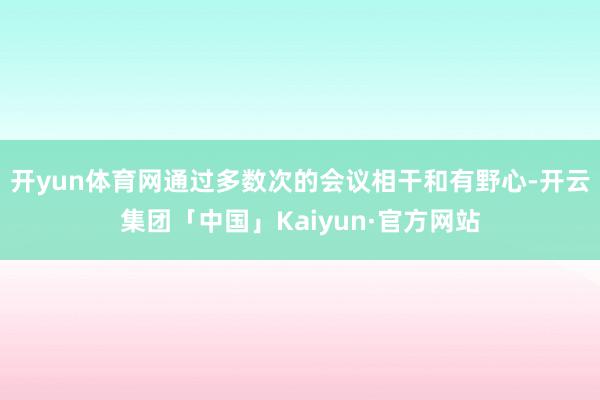 开yun体育网通过多数次的会议相干和有野心-开云集团「中国」Kaiyun·官方网站