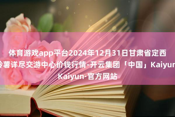 体育游戏app平台2024年12月31日甘肃省定西市从容马铃薯详尽交游中心价钱行情-开云集团「中国」Kaiyun·官方网站