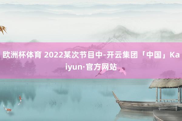 欧洲杯体育 2022某次节目中-开云集团「中国」Kaiyun·官方网站