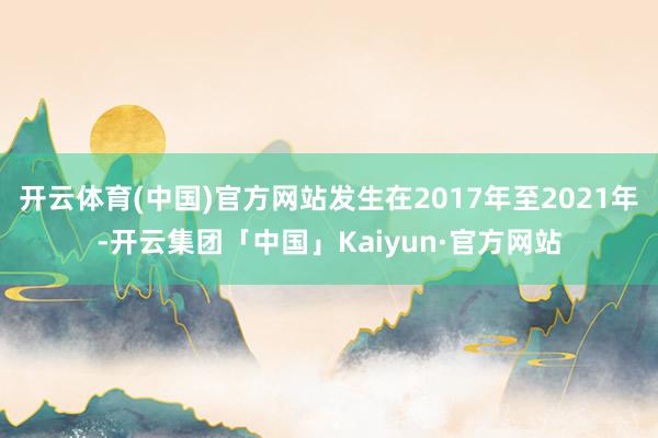 开云体育(中国)官方网站发生在2017年至2021年-开云集团「中国」Kaiyun·官方网站