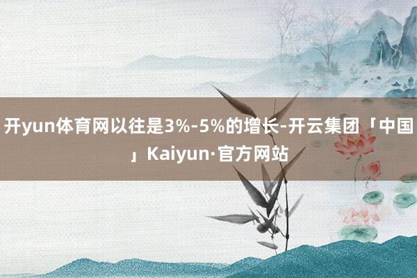 开yun体育网以往是3%-5%的增长-开云集团「中国」Kaiyun·官方网站