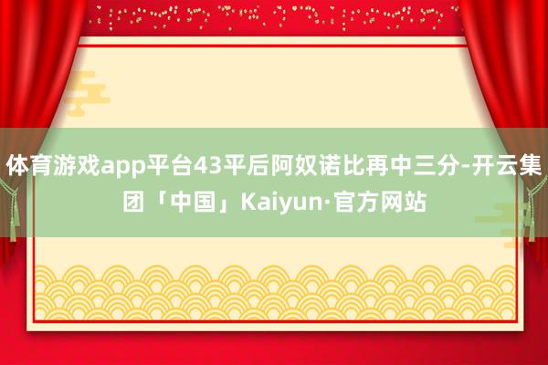 体育游戏app平台43平后阿奴诺比再中三分-开云集团「中国」Kaiyun·官方网站
