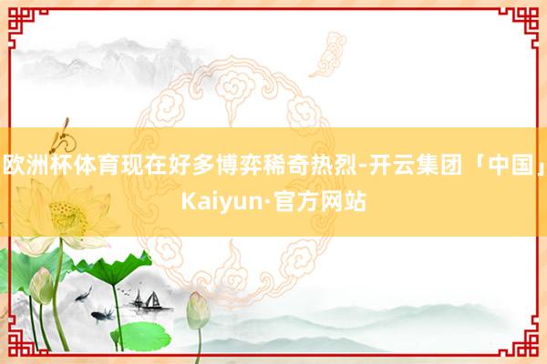 欧洲杯体育现在好多博弈稀奇热烈-开云集团「中国」Kaiyun·官方网站