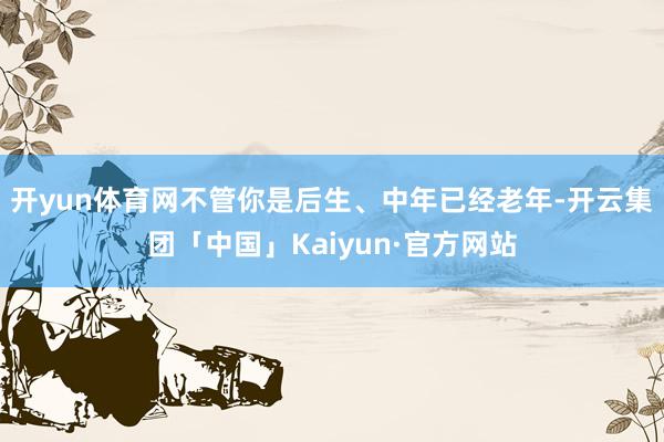 开yun体育网不管你是后生、中年已经老年-开云集团「中国」Kaiyun·官方网站