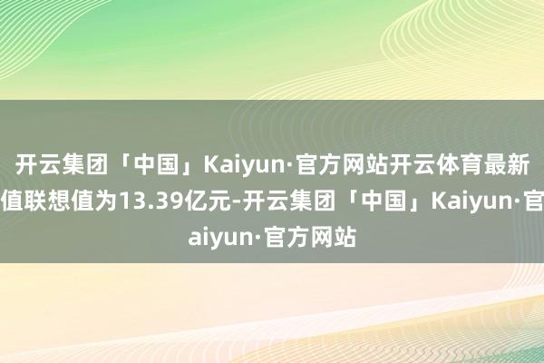 开云集团「中国」Kaiyun·官方网站开云体育最新财富净值联想值为13.39亿元-开云集团「中国」Kaiyun·官方网站
