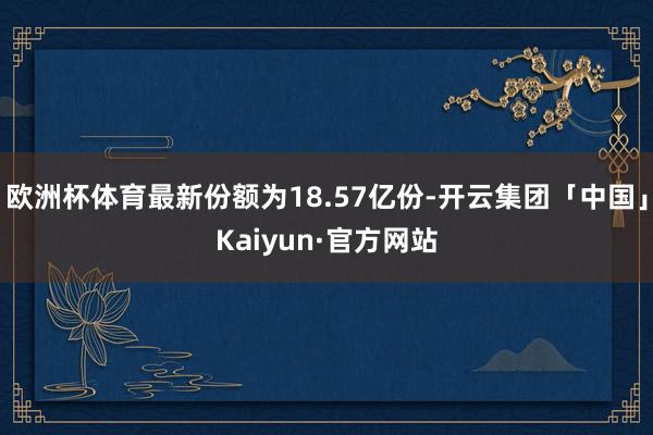 欧洲杯体育最新份额为18.57亿份-开云集团「中国」Kaiyun·官方网站