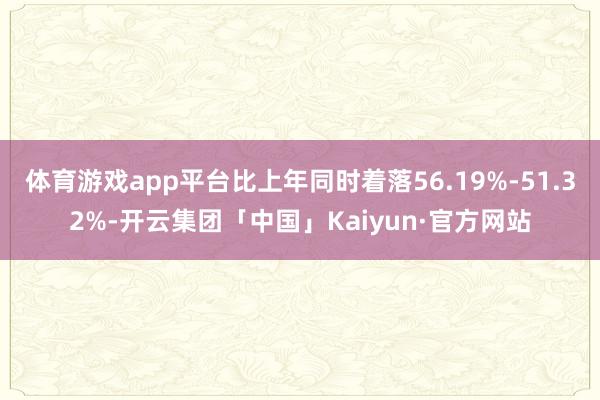 体育游戏app平台比上年同时着落56.19%-51.32%-开云集团「中国」Kaiyun·官方网站