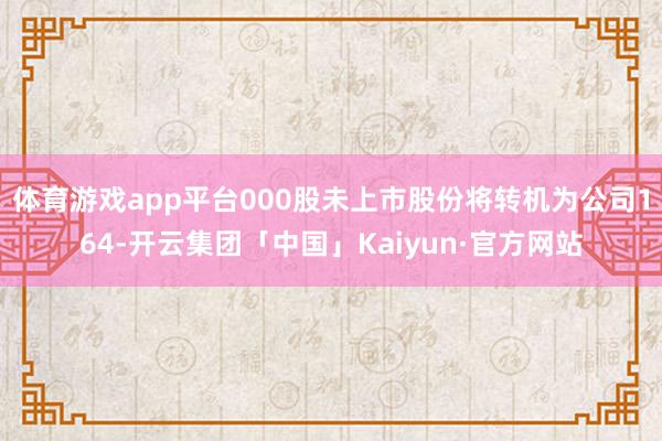 体育游戏app平台000股未上市股份将转机为公司164-开云集团「中国」Kaiyun·官方网站
