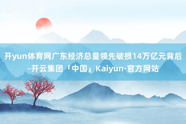 开yun体育网　　广东经济总量领先破损14万亿元背后-开云集团「中国」Kaiyun·官方网站