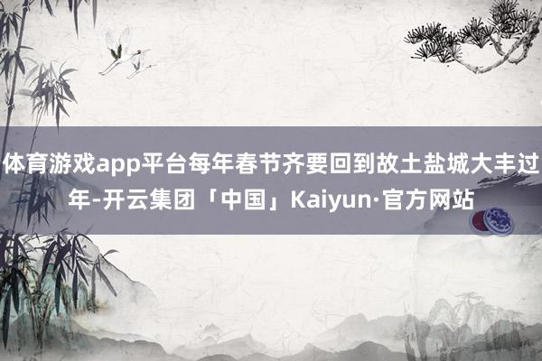 体育游戏app平台每年春节齐要回到故土盐城大丰过年-开云集团「中国」Kaiyun·官方网站