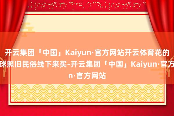 开云集团「中国」Kaiyun·官方网站开云体育花的话环球照旧民俗线下来买-开云集团「中国」Kaiyun·官方网站