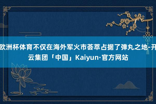 欧洲杯体育不仅在海外军火市荟萃占据了弹丸之地-开云集团「中国」Kaiyun·官方网站