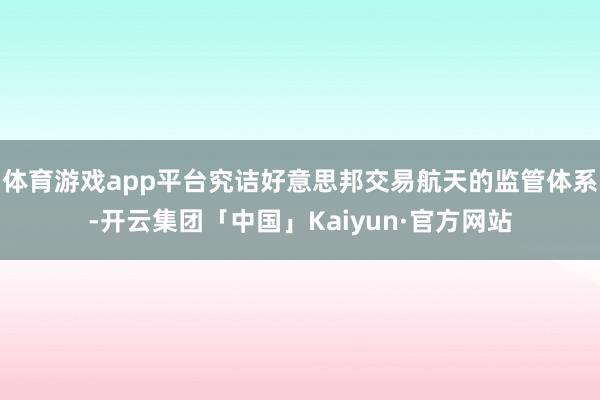 体育游戏app平台究诘好意思邦交易航天的监管体系-开云集团「中国」Kaiyun·官方网站