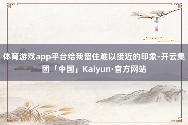 体育游戏app平台给我留住难以接近的印象-开云集团「中国」Kaiyun·官方网站