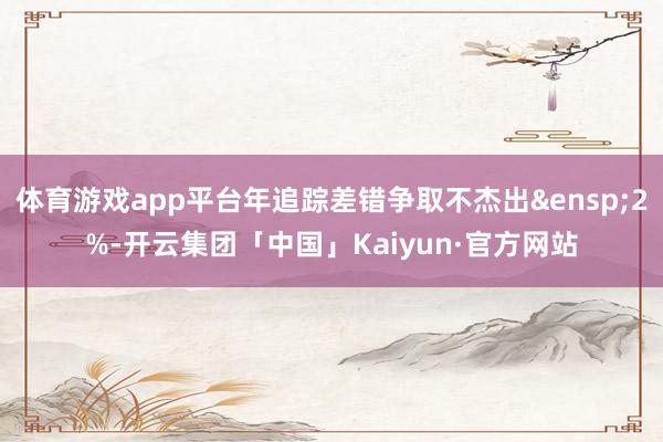 体育游戏app平台年追踪差错争取不杰出&ensp;2%-开云集团「中国」Kaiyun·官方网站