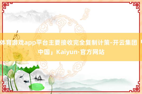 体育游戏app平台主要接收完全复制计策-开云集团「中国」Kaiyun·官方网站