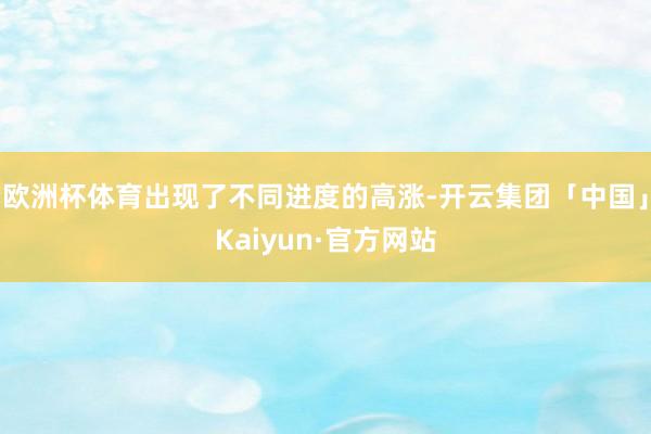 欧洲杯体育出现了不同进度的高涨-开云集团「中国」Kaiyun·官方网站