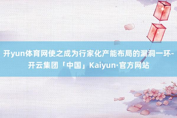 开yun体育网使之成为行家化产能布局的漏洞一环-开云集团「中国」Kaiyun·官方网站