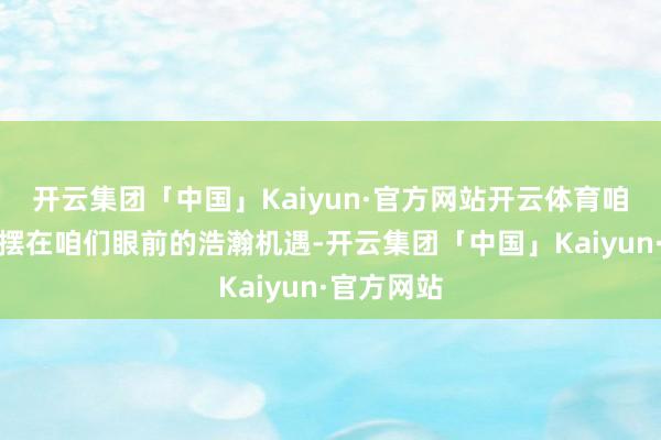 开云集团「中国」Kaiyun·官方网站开云体育咱们看到了摆在咱们眼前的浩瀚机遇-开云集团「中国」Kaiyun·官方网站
