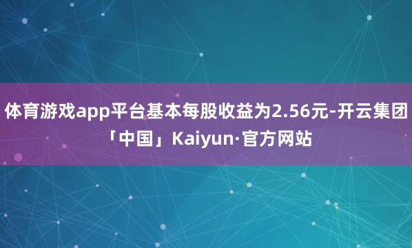 体育游戏app平台基本每股收益为2.56元-开云集团「中国」Kaiyun·官方网站