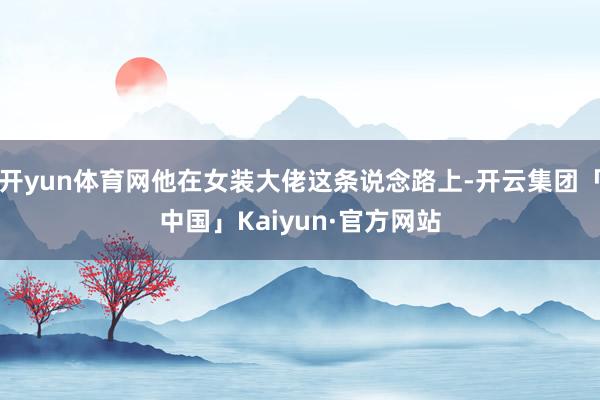 开yun体育网他在女装大佬这条说念路上-开云集团「中国」Kaiyun·官方网站