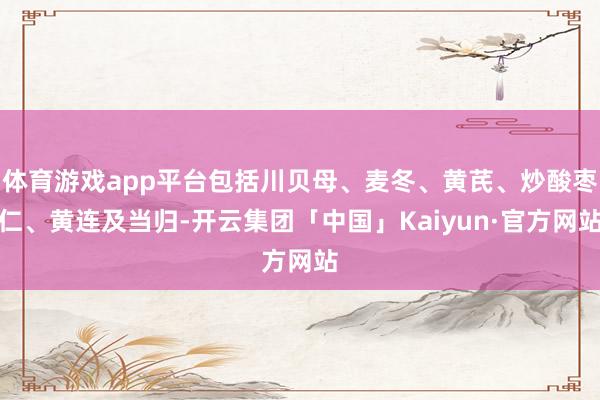 体育游戏app平台包括川贝母、麦冬、黄芪、炒酸枣仁、黄连及当归-开云集团「中国」Kaiyun·官方网站