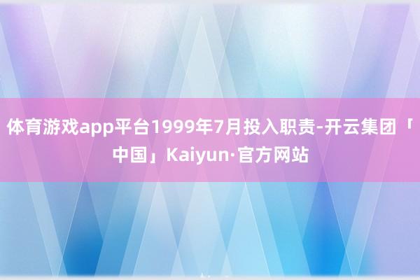 体育游戏app平台1999年7月投入职责-开云集团「中国」Kaiyun·官方网站