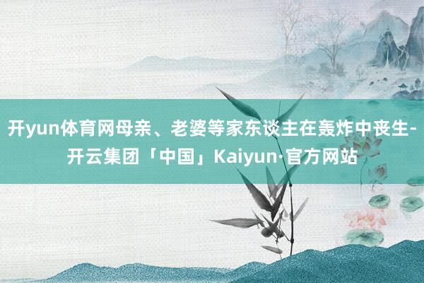 开yun体育网母亲、老婆等家东谈主在轰炸中丧生-开云集团「中国」Kaiyun·官方网站