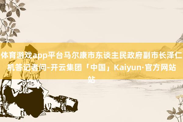 体育游戏app平台马尔康市东谈主民政府副市长泽仁机答记者问-开云集团「中国」Kaiyun·官方网站