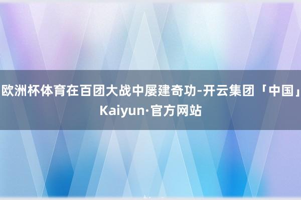 欧洲杯体育在百团大战中屡建奇功-开云集团「中国」Kaiyun·官方网站