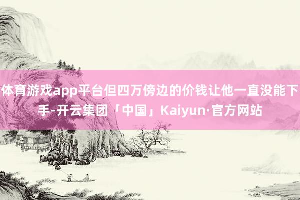 体育游戏app平台但四万傍边的价钱让他一直没能下手-开云集团「中国」Kaiyun·官方网站