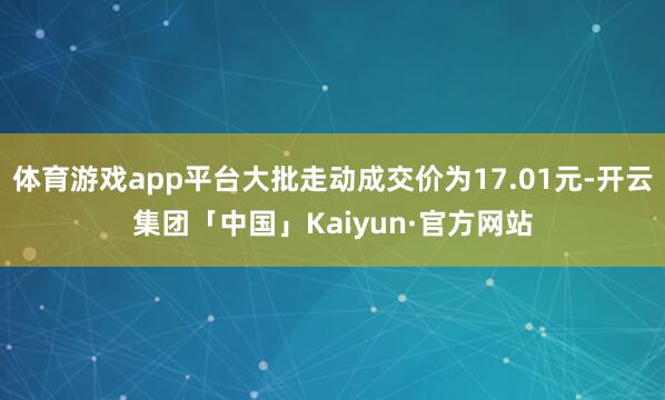 体育游戏app平台大批走动成交价为17.01元-开云集团「中国」Kaiyun·官方网站